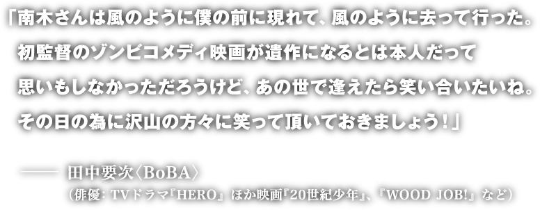 「南木さんは風のように僕の前に現れて、風のように去って行った。
初監督のゾンビコメディ映画が遺作になるとは本人だって思いもしなかっただろうけど、あの世で逢えたら笑い合いたいね。
その日の為に沢山の方々に笑って頂いておきましょう!」
─ 田中要次〈BoBA〉
(俳優:TVドラマ『HERO』ほか映画『20世紀少年』、『WOOD JOB!』など)