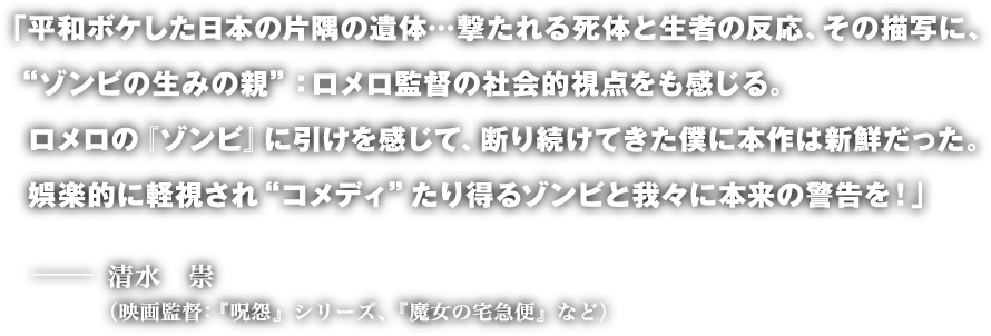 「平和ボケした日本の片隅の遺体…撃たれる死体と生者の反応、その描写に、 “ゾンビの生みの親”：ロメロ監督の社会的視点をも感じる。ロメロの『ゾンビ』に引けを感じて、断り続けてきた僕に本作は新鮮だった。娯楽的に軽視され“コメディ”たり得るゾンビと我々に本来の警告を！」─ 清水　崇（映画監督：『呪怨』シリーズ、『魔女の宅急便』など）